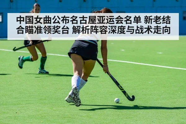 中国女曲公布名古屋亚运会名单 新老结合瞄准领奖台 解析阵容深度与战术走向（j9 game）