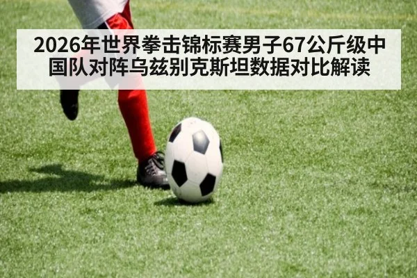 2026年世界拳击锦标赛男子67公斤级中国队对阵乌兹别克斯坦数据对比解读（j9 game）