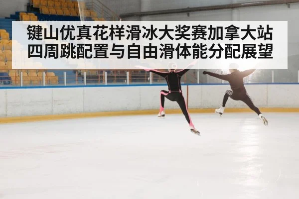 键山优真花样滑冰大奖赛加拿大站四周跳配置与自由滑体能分配展望